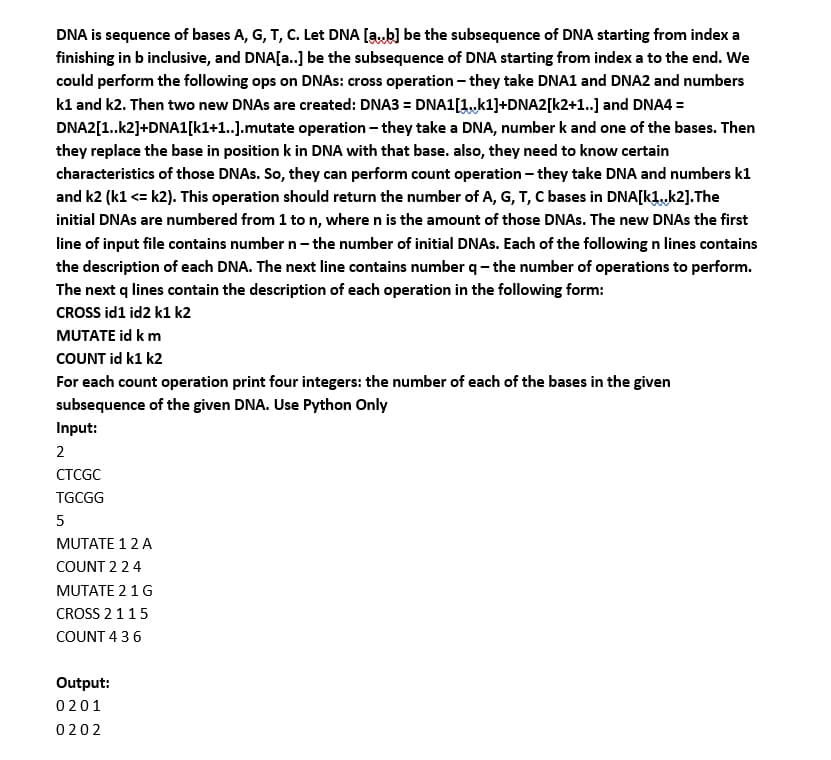 DNA is sequence of bases A, G, T, C. Let DNA [ab] be the subsequence of DNA starting from index a
finishing in b inclusive, and DNA[a..] be the subsequence of DNA starting from index a to the end. We
could perform the following ops on DNAS: cross operation - they take DNA1 and DNA2 and numbers
kl and k2. Then two new DNAS are created: DNA3 = DNA1[1.,k1]+DNA2[k2+1..] and DNA4 =
DNA2[1..k2]+DNA1[k1+1..].mutate operation – they take a DNA, number k and one of the bases. Then
they replace the base in position k in DNA with that base. also, they need to know certain
characteristics of those DNAS. So, they can perform count operation - they take DNA and numbers k1
and k2 (k1 <= k2). This operation should return the number of A, G, T, C bases in DNA[k1,k2].The
initial DNAS are numbered from 1 ton, where n is the amount of those DNAS. The new DNAS the first
line of input file contains number n- the number of initial DNAS. Each of the following n lines contains
the description of each DNA. The next line contains number q- the number of operations to perform.
The next q lines contain the description of each operation in the following form:
CROSS id1 id2 k1 k2
MUTATE id k m
COUNT id k1 k2
For each count operation print four integers: the number of each of the bases in the given
subsequence of the given DNA. Use Python Only
Input:
2
СТCGC
TGCGG
5
MUTATE 1 2 A
COUNT 224
MUTATE 2 1G
CROSS 2115
COUNT 4 36
Output:
0201
0202
