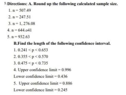 9.Directions: A. Round up the following calculated sample size.
1. n= 507.49
2. n= 247.51
3. n= 1, 276.08
4. n= 644.041
5. n= 932.63
B.Find the length of the following confidence interval.
1.0.241 <p<0.653
2.0.355 <p<0.570
3. 0.475 <p<0.735
4. Upper confidence limit = 0.996
Lower confidence limit = 0.436
5. Upper confidence limit = 0.886
Lower confidence limit = 0.245
