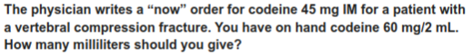 The physician writes a “now" order for codeine 45 mg IM for a patient with
a vertebral compression fracture. You have on hand codeine 60 mg/2 mL.
How many milliliters should you give?
