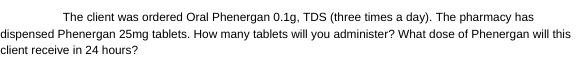 The client was ordered Oral Phenergan 0.1g, TDS (three times a day). The pharmacy has
dispensed Phenergan 25mg tablets. How many tablets will you administer? What dose of Phenergan will this
client receive in 24 hours?
