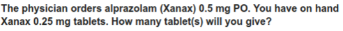 The physician orders alprazolam (Xanax) 0.5 mg PO. You have on hand
Xanax 0.25 mg tablets. How many tablet(s) will you give?
