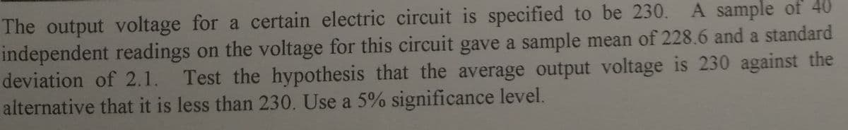 The output voltage for a certain electric circuit is specified to be 230. A sample of 40
independent readings on the voltage for this circuit gave a sample mean of 228.6 and a standard
deviation of 2.1. Test the hypothesis that the average output voltage is 230 against the
alternative that it is less than 230. Use a 5% significance level.
