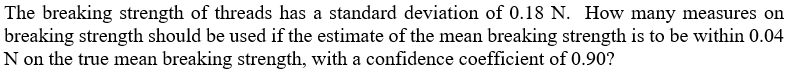 The breaking strength of threads has a standard deviation of 0.18 N. How many measures on
breaking strength should be used if the estimate of the mean breaking strength is to be within 0.04
N on the true mean breaking strength, with a confidence coefficient of 0.90?
