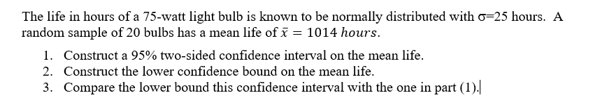 The life in hours of a 75-watt light bulb is known to be normally distributed with \( \sigma = 25 \) hours. A random sample of 20 bulbs has a mean life of \( \bar{x} = 1014 \) hours.

1. Construct a 95% two-sided confidence interval on the mean life.
2. Construct the lower confidence bound on the mean life.
3. Compare the lower bound of this confidence interval with the one in part (1).