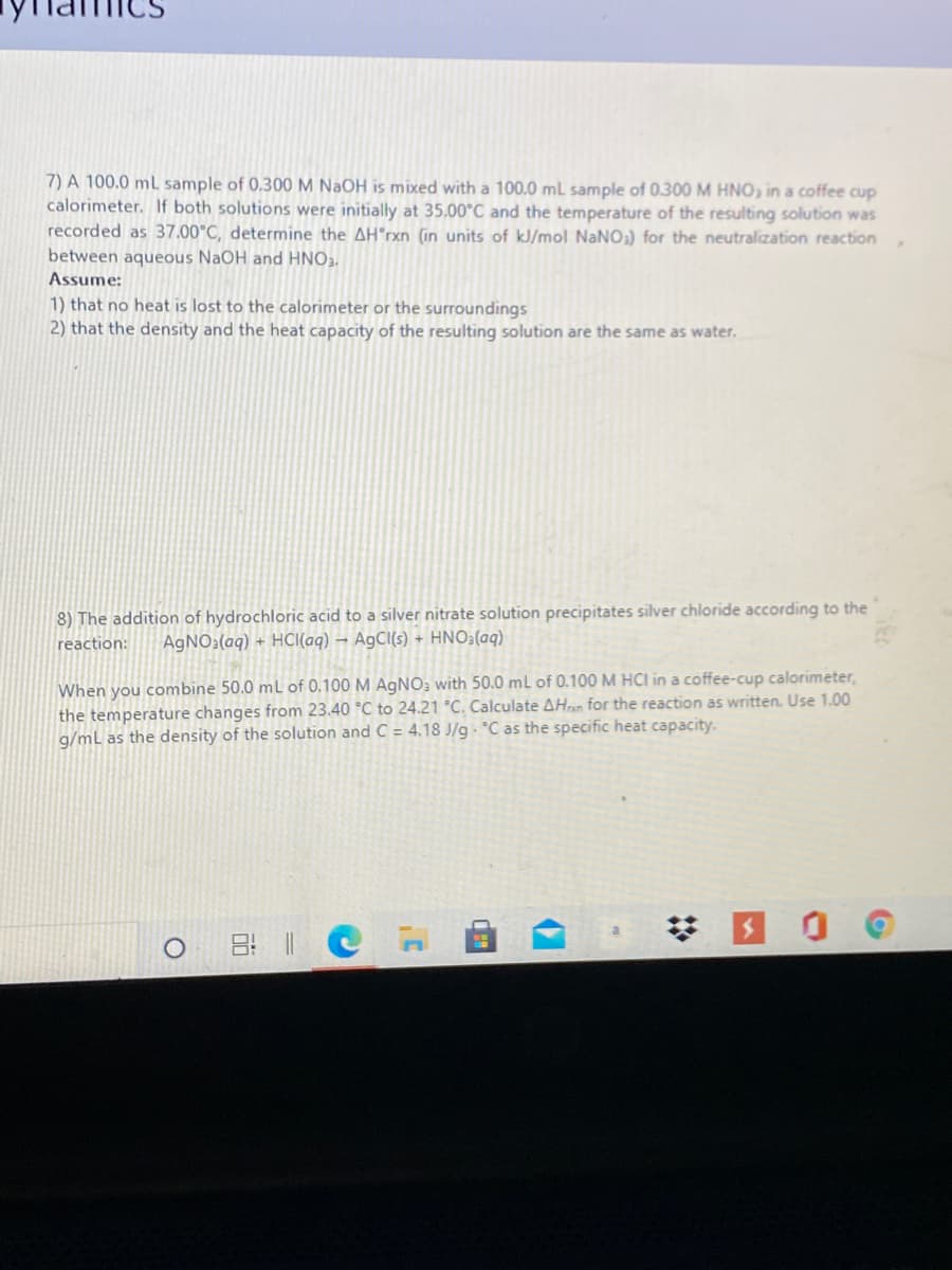 7) A 100.0 mL sample of 0.300 M NAOH is mixed with a 100.0 ml sample of 0.300M HNO, in a coffee cup
calorimeter. If both solutions were initially at 35.00°C and the temperature of the resulting solution was
recorded as 37.00°C, determine the AH°rxn (in units of kJ/mol NaNO) for the neutralization reaction
between aqueous NaOH and HNO2.
Assume:
1) that no heat is lost to the calorimeter or the surroundings
2) that the density and the heat capacity of the resulting solution are the same as water.
