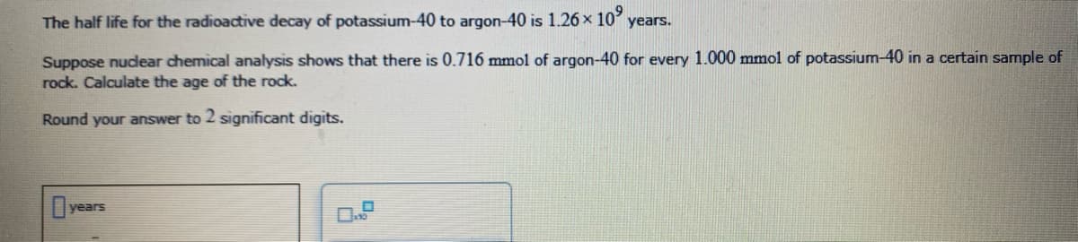 The half life for the radioactive decay of potassium-40 to argon-40 is 1.26 x 10
years.
Suppose nudear chemical analysis shows that there is 0.716 mmol of argon-40 for every 1.000 mmol of potassium-40 in a certain sample of
rock. Calculate the age of the rock.
Round your answer to 2 significant digits.
years
