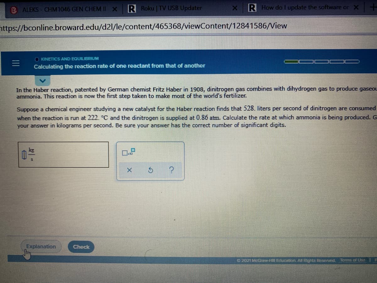 B ALEKS - CHM1046 GEN CHEM II X
R Roku | TV USB Updater
R How do I update the software or X
nttps://bconline.broward.edu/d2l/le/content/465368/viewContent/12841586/View
O KINETICS AND EQUILIBRIUM
Calculating the reaction rate of one reactant from that of another
In the Haber reaction, patented by German chemist Fritz Haber in 1908, dinitrogen gas combines with dihydrogen gas to produce gaseou
ammonia. This reaction is now the first step taken to make most of the world's fertilizer.
Suppose a chemical engineer studying a new catalyst for the Haber reaction finds that 528. liters per second of dinitrogen are consumed
when the reaction is run at 222. °C and the dinitrogen is supplied at 0.86 atm. Calculate the rate at which ammonia is being produced. G
your answer in kilograms per second. Be sure your answer has the correct number of significant digits.
Explanation
Check
2021 McGraw-HR EducitonL A Ris Resend Tems of Use
II
