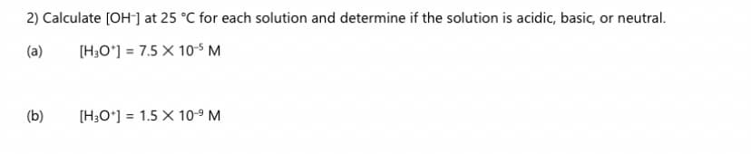 2) Calculate [OH-] at 25 °C for each solution and determine if the solution is acidic, basic, or neutral.
(a)
(H;O°] = 7.5 X 10s M
(b)
[H;O*] = 1.5 X 10-9 M
