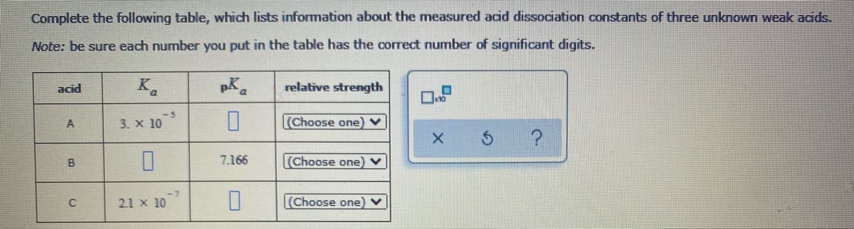 Complete the following table, which lists information about the measured acid dissociation constants of three unknown weak acids.
Note: be sure each number you put in the table has the correct number of significant digits.
acid
K.
relative strength
-5
3. х 10
(Choose one) v
A
B
7.166
Choose one) v
2.1 x 10
(Choose one) v
