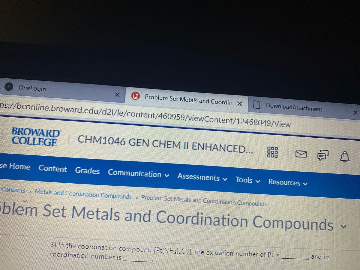 OneLogin
B Problem Set Metals and Coordin X
DownloadAttachment
ps://bconline.broward.edu/d2l/le/content/460959/viewContent/12468049/View
BROWARD
COLLEGE
| CHM1046 GEN CHEM II ENHANCED.. 83
se Home Content
Grades Communication v
Tools v
Resources v
Contents Metals and Coordination Compounds » Problem Set Metals and Coordination Compounds
blem Set Metals and Coordination Compounds
and its
3) In the coordination compound [Pt(NH:):Cla], the oxidation number of Pt is
coordination number is
