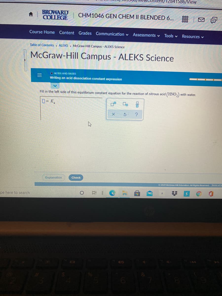 12841586/View
BROWARD
COLLEGE
CHM1046 GEN CHEM II BLENDED 6... M
Course Home Content Grades Communication v
Assessments v
Tools v
Resources v
Table of Contents> ALEKS , McGraw-Hill Campus - ALEKS Science
McGraw-Hill Campus - ALEKS Science
O ACIDS AND BASES
Writing an acid dissociation constant expression
Fill in the left side of this equilibrium constant equation for the reaction of nitrous acid (HNO,) with water.
0= K,
Explanation
Check
2021 McGraw-E Education. All Rights Reserved Terms of U
pe here to search
2:
