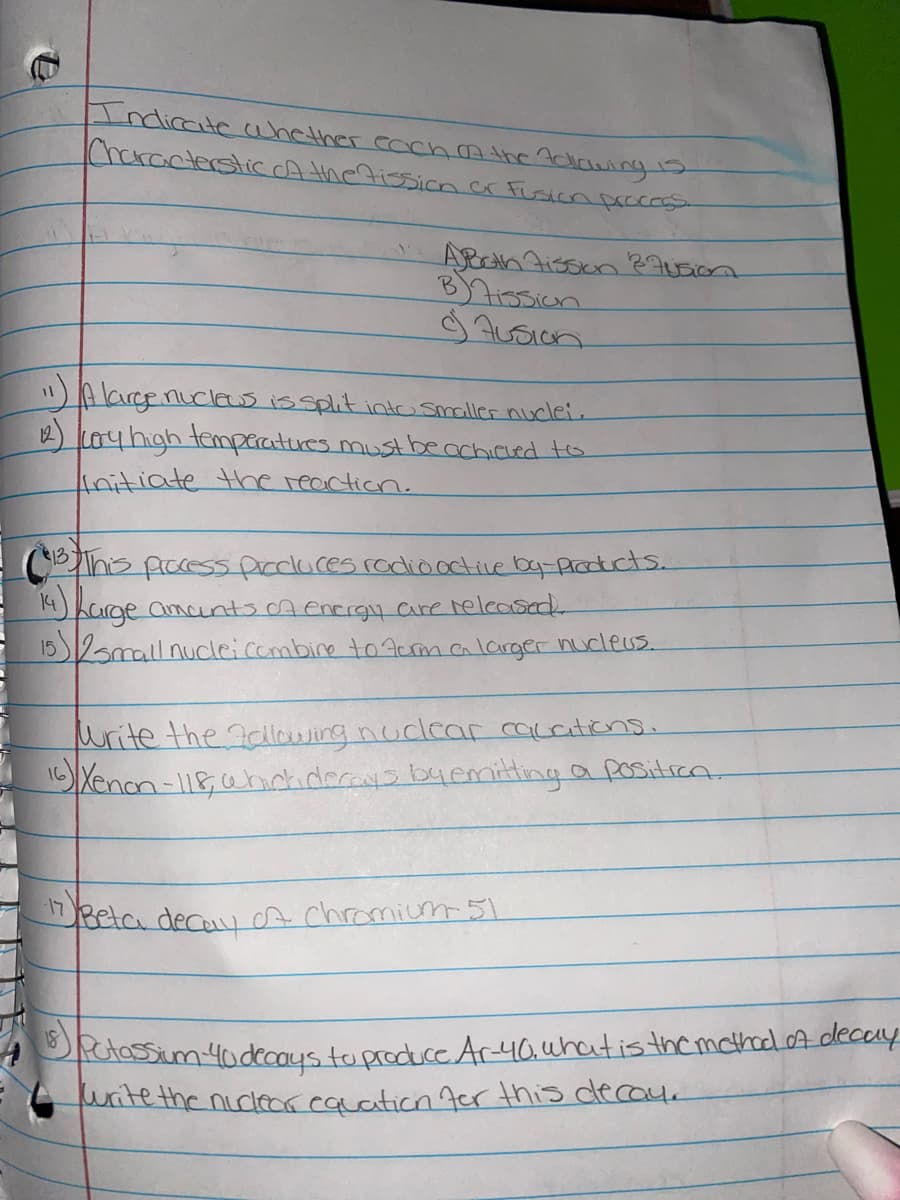 Indirate ahether cachAthe7dlawing1s
ICharacterstic A the 7issioncr Fusion prccess
B)7ission
"A largenuclews is split intO smaller nuclei.
Loyhigh temperatures must beachiced to
initiate the reaction.
Phis picess pircdlures rodio octive ba-products.
14) Karge amcunts cA encrgy care released
15amall nucleicombine toAcm alarger nucleus.
urite the allaA jirg nuclcar caccations.
Xenon-118ahckidecays byemitting a positron.
Bela decuu cA chromium 51
PtassimYodecoys tu produce Ar40.uhatis themcthod.ofdecay
uitethe nicleor cauation 7er this decay.
