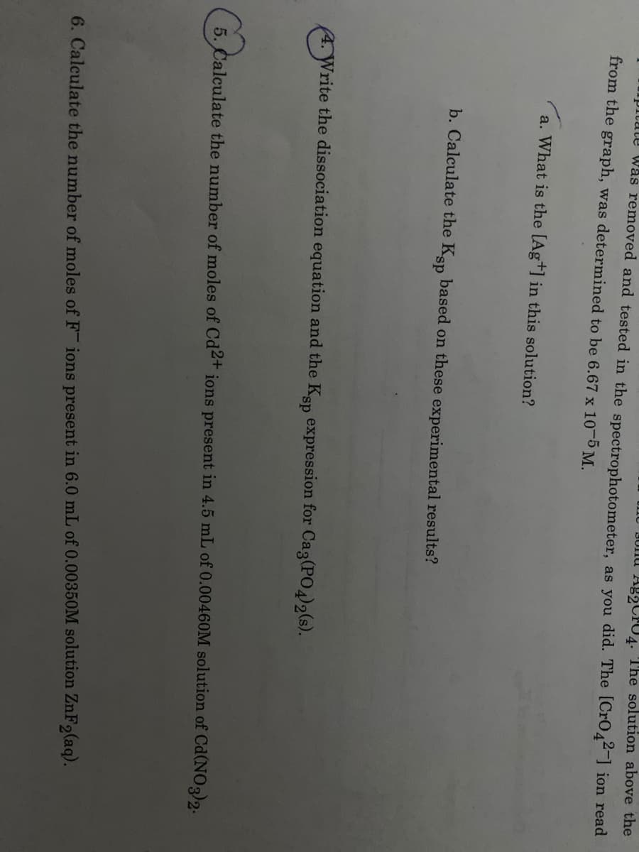 3Unu Ag2Cr04. The solution above the
upitate Was removed and tested in the spectrophotometer, as you did. The [CrO44] ion read
from the graph, was determined to be 6.67 x 10-5 M.
a. What is the [Ag+] in this solution?
b. Calculate the Kan based on these experimental results?
4. Write the dissociation equation and the Ksp expression for Cag(PO4)2(s).
5. Calculate the number of moles of Cd2+ ions present in 4.5 mL of 0.00460M solution of Cd(NO3)2.
6. Calculate the number of moles of F ions present in 6.0 mL of 0.00350M solution ZnF2(aq).
