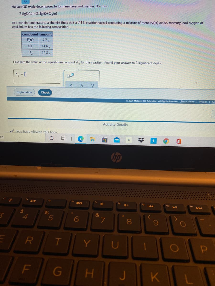 Mercury(II) oxide decomposes to form mercury and oxygen, like this:
2 HgO(s)-2 Hg()+O,(g)
At a certain temperature, a chemist finds that a 7.1L reaction vessel containing a mixture of mercury(II) oxide, mercury, and oxygen at
equilibrium has the following composition:
compound anmount
HgO
1.7g
Hg
14.6 g
0,
12.8 g
Calculate the value of the equilibrium constant K, for this reaction. Round your answer to 2 significant digits.
K
¸ = ]
Explanation
Check
O 2021 McGraw-H Education. A Rights Reserved. Terms of Use I Privacy I Ac
Activity Details
You have viewed this topic
ch
t9
トト
24
96
&
5
8
Y
U
JKL
F
G
H.
%2:
R
LL
