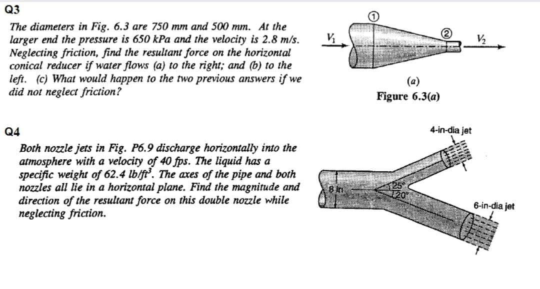 Q3
The diameters in Fig. 6.3 are 750 mm and 500 mm. At the
larger end the pressure is 650 kPa and the velocity is 2.8 m/s.
Neglecting friction, find the resultant force on the horizontal
conical reducer if water flows (a) to the right; and (b) to the
left. (c) What would happen to the two previous answers if we
did not neglect friction?
V,
(a)
Figure 6.3(a)
Q4
4-in-dia jet
Both nozzle jets in Fig. P6.9 discharge horizontally into the
atmosphere with a velocity of 40 fps. The liquid has a
specific weight of 62.4 lb/ft. The axes of the pipe and both
nozzles all lie in a horizontal plane. Find the magnitude and
direction of the resultant force on this double nozzle while
neglecting friction.
8 in
6-in-dia jet
