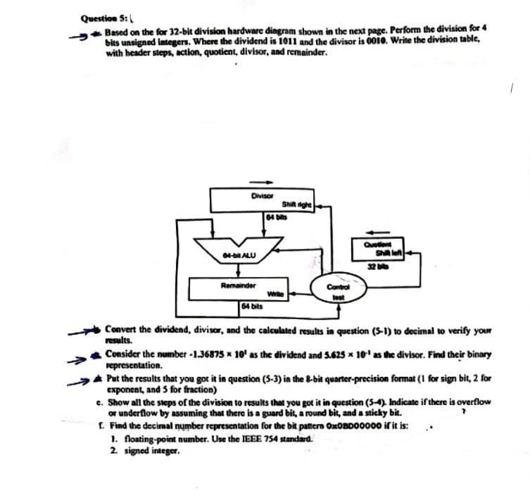 Question 5:
Based on the for 32-bit division hardware diagram shown in the next page. Perform the division for 4
bits unsigned integers. Where the dividend is 1011 and the divisor is 0010. Write the division table,
with header steps, action, quotient, divisor, and remainder.
Divisor
64-DRALU
Remainder
64 bits
Shift right
64 bits
While
Control
best
Quotient
Shill left
Convert the dividend, divisor, and the calculated results in question (5-1) to decimal to verify your
results.
Consider the number -1.36875 x 10¹ as the dividend and 5.625 x 10¹ as the divisor. Find their binary
representation.
Put the results that you got it in question (5-3) in the 8-bit quarter-precision format (1 for sign bit, 2 for
exponent, and 5 for fraction)
1. floating-point number. Use the IEEE 754 standard.
2. signed integer.
e. Show all the steps of the division to results that you got it in question (5-4). Indicate if there is overflow
or underflow by assuming that there is a guard bit, a round bit, and a sticky bit.
f. Find the decimal number representation for the bit pattern OxOBD00000 if it is:..