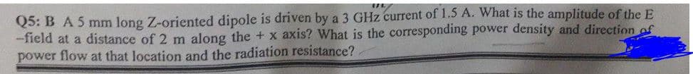 Q5: B A5 mm long Z-oriented dipole is driven by a 3 GHz current of 1.5 A. What is the amplitude of the E
-field at a distance of 2 m along the + x axis? What is the corresponding power density and direction of
power flow at that location and the radiation resistance?.
