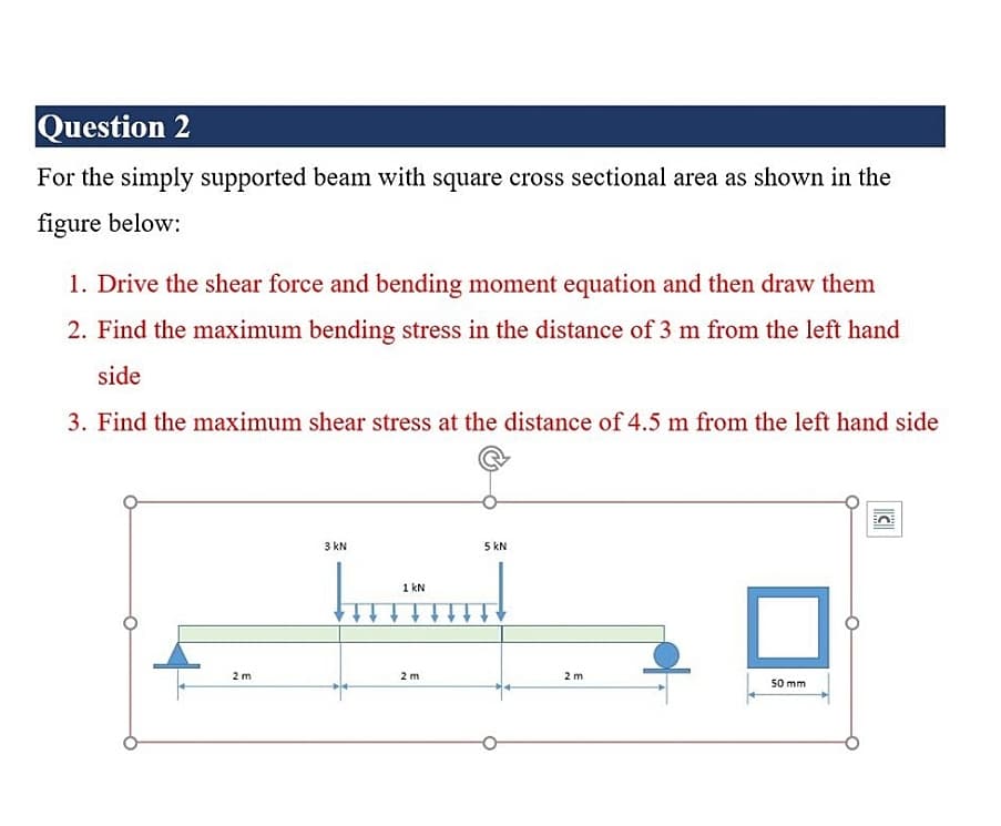 Question 2
For the simply supported beam with square cross sectional area as shown in the
figure below:
1. Drive the shear force and bending moment equation and then draw them
2. Find the maximum bending stress in the distance of 3 m from the left hand
side
3. Find the maximum shear stress at the distance of 4.5 m from the left hand side
3 kN
5 kN
1 kN
2 m
2 m
2 m
50 mm
