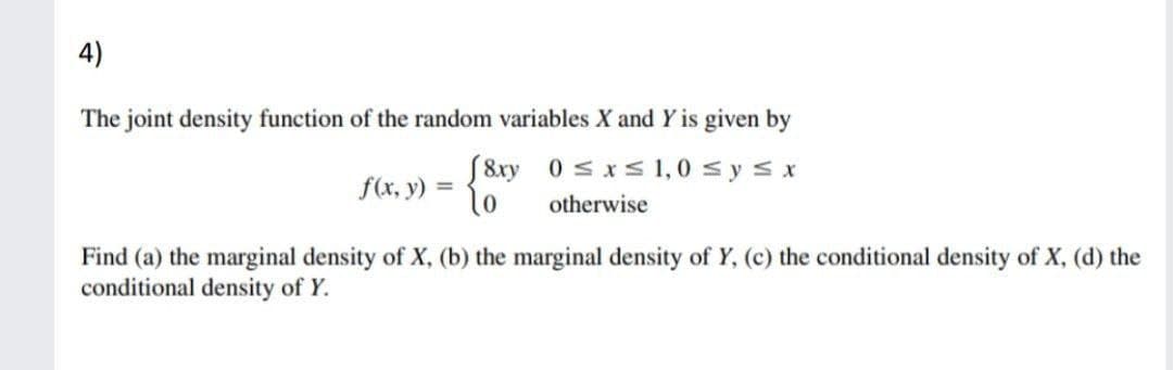 4)
The joint density function of the random variables X and Y is given by
S8xy 0 s xs 1,0 s ys x
f(x, y) =
otherwise
Find (a) the marginal density of X, (b) the marginal density of Y, (c) the conditional density of X, (d) the
conditional density of Y.
