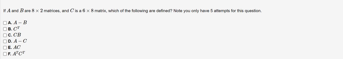 If A and B are 8 × 2 matrices, and C is a 6 x 8 matrix, which of the following are defined? Note you only have 5 attempts for this question.
ОА. А — В
В. СТ
С. СВ
D. A – C
Е. АС
O F. ATCT
