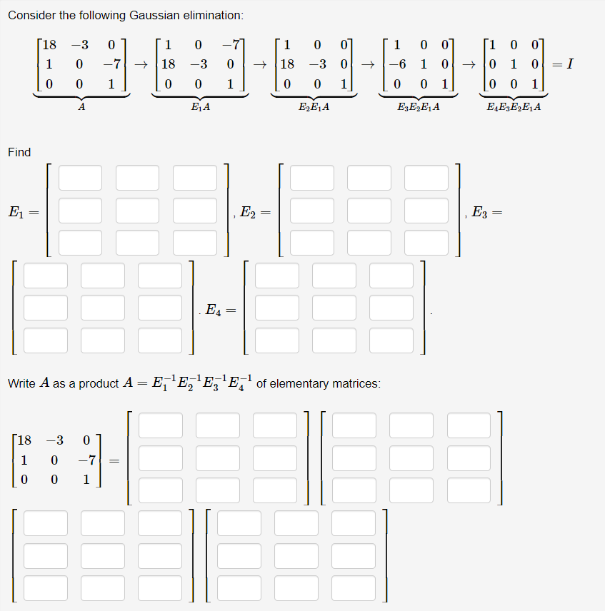 Consider the following Gaussian elimination:
Г18 -3
1
-7]
1
01
1
0 0]
Г1 о 01
1
-7 →
18
-3
18 -3 0
-6 1
+ 0 1
1
1
0 0 1
0 1
0 0 1
A
E1A
E3E,E,A
E,EE,E, A
Find
E1 =
E2
E3 =
E4 =
Write A as a product A = E,'E,'E, 'E,' of elementary matrices:
[18 -3
1
-7
1
||
