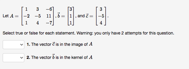 1 3
-6
[3
3
Let A =
-2 -5
11 1,6=
1, and č =-5
4
-7
Select true or false for each statement. Warning: you only have 2 attempts for this question.
1. The vector č is in the image of A
2. The vector b is in the kernel of A
