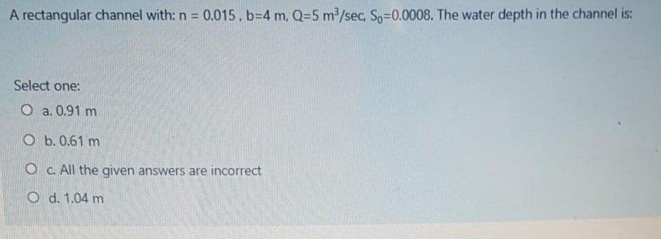 A rectangular channel with: n = 0.015, b=4 m, Q=5 m /sec, Sp-0.0008. The water depth in the channel is:
Select one:
O a. 0.91 m
O b. 0.61 m
O c. All the given answers are incorrect
O d. 1.04 m
