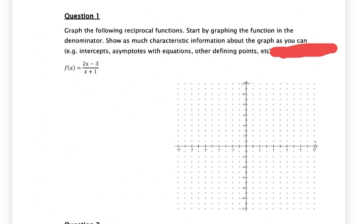 Question 1.
Graph the following reciprocal functions. Start by graphing the function in the
denominator. Show as much characteristic information about the graph as you can
(e.g. intercepts, asymptotes with equations, other defining points, etc)
2
=
2x-3
x + 1
*
*
+
+
+
.
.
.
+