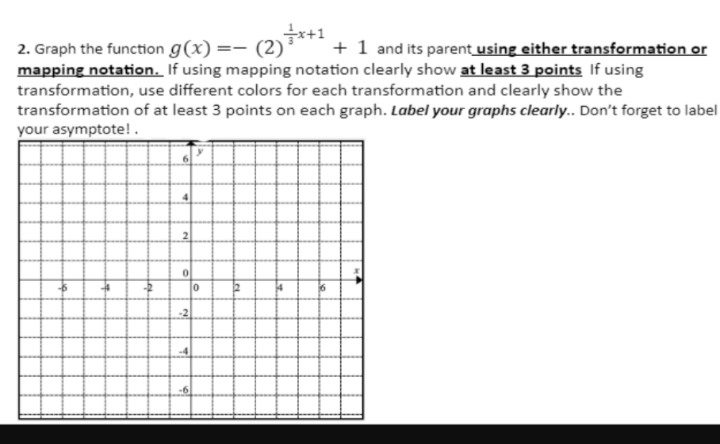 2. Graph the function g(x) =— (2)x+¹ + 1 and its parent using either transformation or
mapping notation. If using mapping notation clearly show at least 3 points If using
transformation, use different colors for each transformation and clearly show the
transformation of at least 3 points on each graph. Label your graphs clearly.. Don't forget to label
your asymptote!.
4
2
0
-2
0