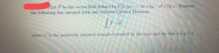 Let F be the vector field defined by F(x, y) -< 3x +5y, -r²+7y >. Evaluate
the following line integral with and without Green's Theorem.
[...
where C is the positively oriented triangle bounded by the axes and the line x +y = 3.
F. dr.