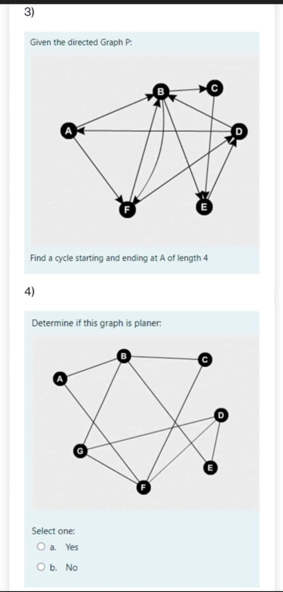 3)
Given the directed Graph P:
Find a cycle starting and ending at A of length 4
4)
Determine if this graph is planer:
E
Select one:
O a. Yes
O b. No
E