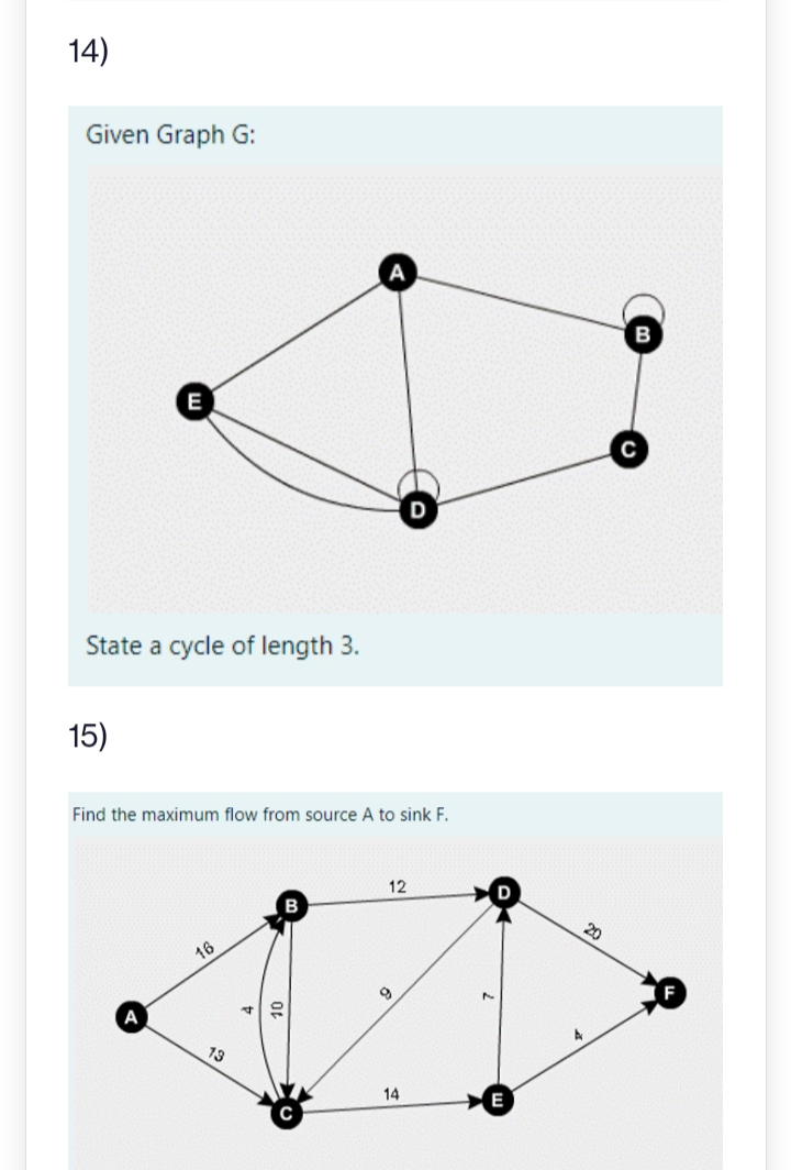 14)
Given Graph G:
E
State a cycle of length 3.
15)
Find the maximum flow from source A to sink F.
16
73
4
10
12
D
14
F