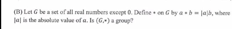 (B) Let G be a set of all real numbers except 0. Define on G by a b = |a|b, where
lal is the absolute value of a. Is (G,*) a group?