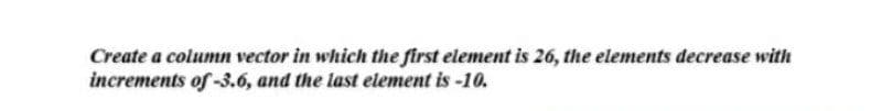 Create a column vector in which the first element is 26, the elements decrease with
increments of -3.6, and the last element is -10.
