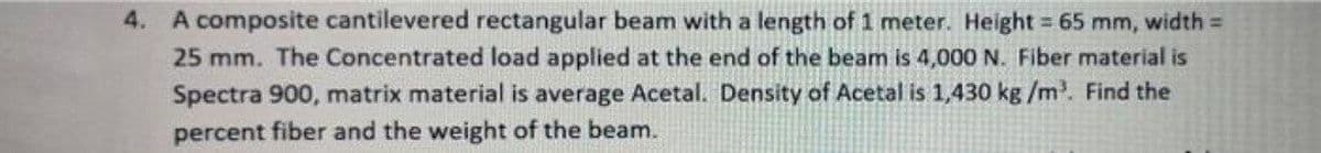 4. A composite cantilevered rectangular beam with a length of 1 meter. Height = 65
25 mm. The Concentrated load applied at the end of the beam is 4,000 N. Fiber material is
mm, width =
Spectra 900, matrix material is average Acetal. Density of Acetal is 1,430 kg /m. Find the
percent fiber and the weight of the beam.
