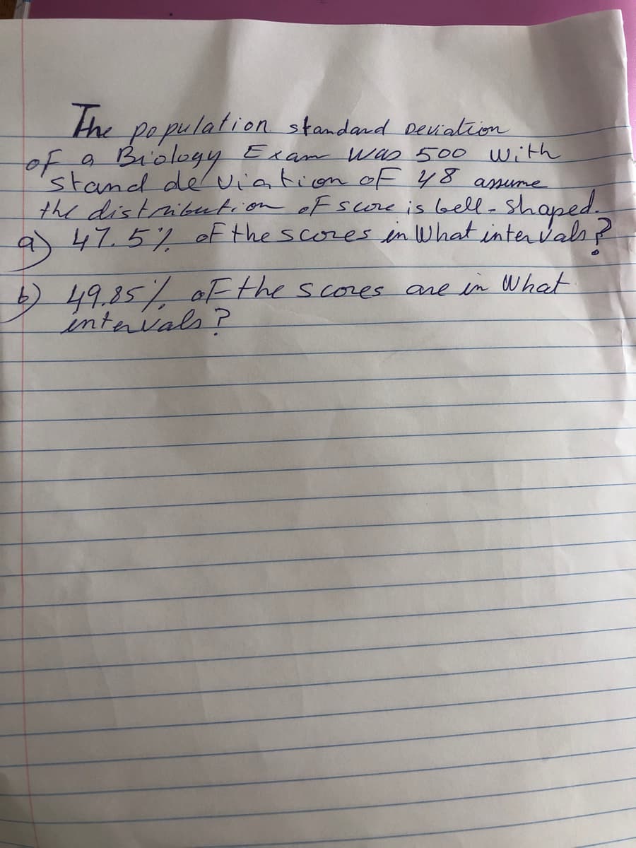 the pe pulation standand Deuation
of a Biology Exam Was 500 With
stand deviation ef 48 amume
the distribution oF score is laell-shaped.
9)47.5/ of the scores in What intervals ?
6)49.85/ of the scoes are in What
intavals?
