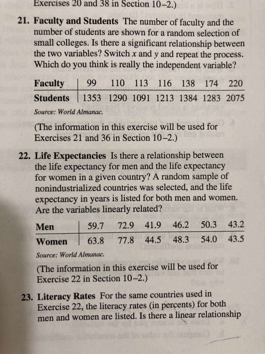 Exercises 20 and 38 in Section 10-2.)
21. Faculty and Students The number of faculty and the
number of students are shown for a random selection of
small colleges. Is there a significant relationship between
the two variables? Switch x and y and repeat the process.
Which do you think is really the independent variable?
Faculty
99
110 113 116 138 174 220
Students
1353 1290 1091 1213 1384 1283 2075
Source: World Almanac.
(The information in this exercise will be used for
Exercises 21 and 36 in Section 10–2.)
22. Life Expectancies Is there a relationship between
the life expectancy for men and the life expectancy
for women in a given country? A random sample of
nonindustrialized countries was selected, and the life
expectancy in years is listed for both men and women.
Are the variables linearly related?
Men
59.7
72.9 41.9
46.2
50.3
43.2
Women
63.8
77.8
44.5
48.3
54.0
43.5
Source: World Almanac.
(The information in this exercise will be used for
Exercise 22 in Section 10-2.)
23. Literacy Rates For the same countries used in
Exercise 22, the literacy rates (in percents) for both
men and women are listed. Is there a linear relationship
