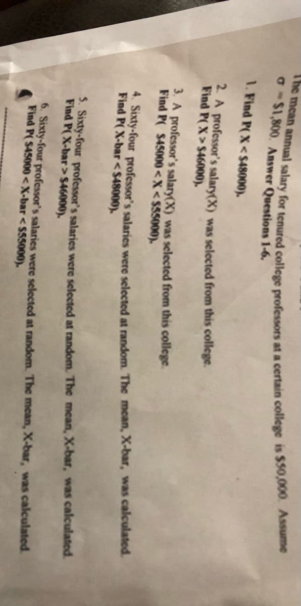 o-$1,800. Answer Questions 1-6.
1. Find P(X<S48000).
4A professor's salary(X) was selected from this college.
Find P(X> $46000).
3. A professor's salary(X) was selected from this college.
Find P( $45000<X<$55000).
Sixty-four professor's salaries were selected at random. The mean, X-bar, was calculated.
Find P( X-bar <$48000).
. Sixty-four professor's salaries were selected at random. The mecan, X-bar, was calculated.
Find P(X-bar>$46000).
6. Sixty-four professor's salaries were selected at random. The mean, X-bar, was calculated.
Find P( S45000<X-bar <$55000).
