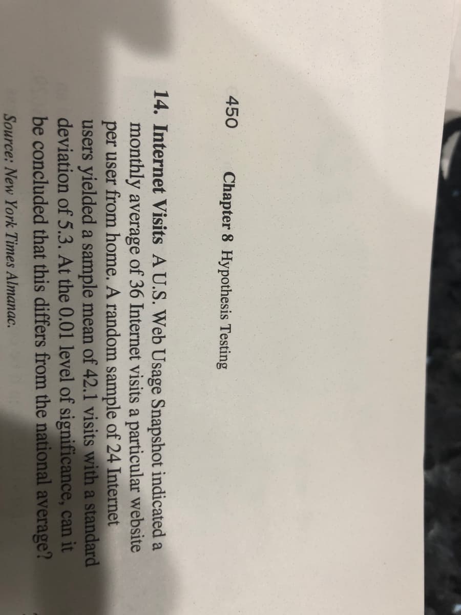 450
Chapter 8 Hypothesis Testing
14. Internet Visits A U.S. Web Usage Snapshot indicated a
monthly average of 36 Internet visits a particular website
per user from home. A random sample of 24 Internet
users yielded a sample mean of 42.1 visits with a standard
deviation of 5.3. At the 0.01 level of significance, can it
be concluded that this differs from the national average?
Source: New York Times Almanac.
