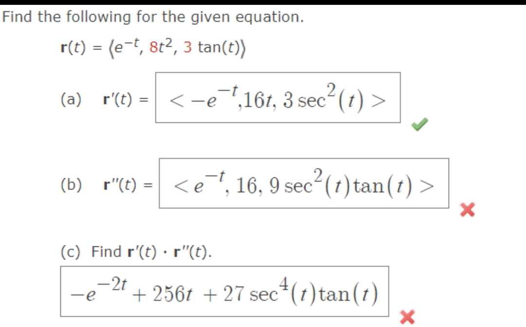 Find the following for the given equation.
r(t) = (e-t, 8t², 3 tan(t))
(a)_r'(t) = < −e¯¹,16t, 3 sec²(t) >
(b) r"(t) = <et, 16, 9 sec²
2
<e¯t, 16, 9 sec² (t) tan(t) >
(c) Find r'(t).r"(t).
-2t
-e
c4 (1) tan (1)
+ 256t + 27 sec
X
X