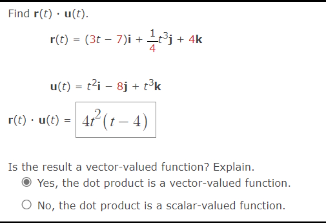 Find r(t) u(t).
.
r(t) = (3t − 7)i + 1⁄t³j + 4k
u(t) = t²i − 8j + t³k
r(t) · u(t) = 4t² ( t − 4)
Is the result a vector-valued function? Explain.
Yes, the dot product is a vector-valued function.
O No, the dot product is a scalar-valued function.