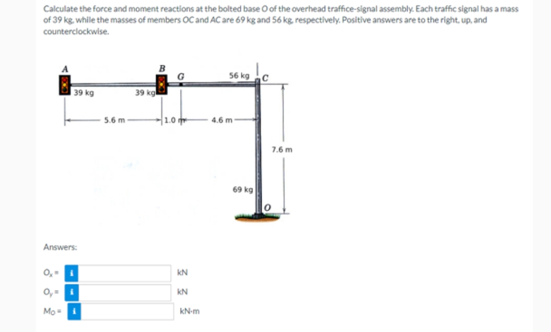 Calculate the force and moment reactions at the bolted base O of the overhead traffice-signal assembly. Each traffic signal has a mass
of 39 kg, while the masses of members OC and AC are 69 kg and 56 kg, respectively. Positive answers are to the right, up, and
counterclockwise.
A
39 kg
Answers:
Ox=
Oy=i
Mo= i
i
5.6 m
39 kg
B
G
1.0 m
KN
KN
kN-m
56 kg
4.6 m
69 kg
C
7.6 m