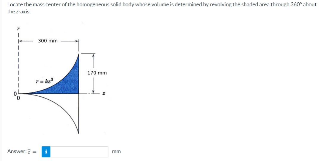 Locate the mass center of the homogeneous solid body whose volume is determined by revolving the shaded area through 360° about
the z-axis.
I
K
300 mm
r=kz³
Answer: Z = i
170 mm
Z
mm