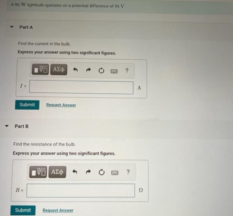A 90 W lightbulb operates on a potential difference of 95 V.
Part A
Find the current in the bulb.
Express your answer using two significant figures.
I=
Submit
Part B
15. ΑΣΦ
R=
Request Answer
Find the resistance of the bulb.
Express your answer using two significant figures.
195] ΑΣΦ
Submit Request Answer
?
?
A
S2