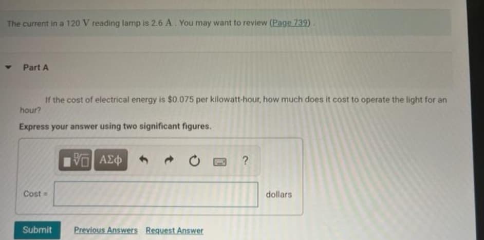 The current in a 120 V reading lamp is 2.6 A. You may want to review (Page 739).
Y
Part A
If the cost of electrical energy is $0.075 per kilowatt-hour, how much does it cost to operate the light for an
hour?
Express your answer using two significant figures.
Cost =
Submit
G| ΑΣΦ
Previous Answers Request Answer
?
dollars.