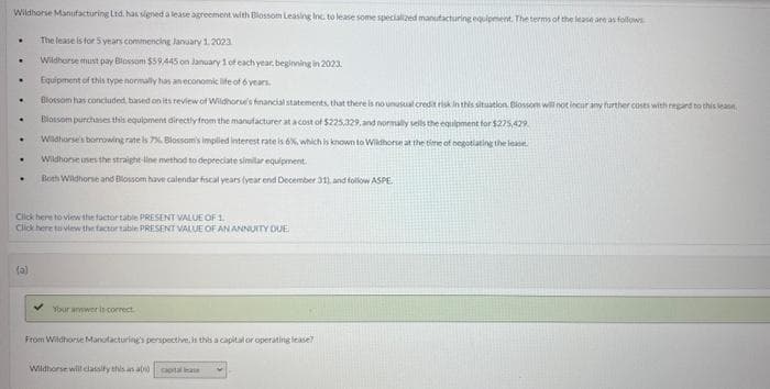 Wildhorse Manufacturing Ltd. has signed a lease agreement with Blossom Leasing Inc. to lease some specialized manufacturing equipment. The terms of the lease are as follows
The lease is for 5 years commencing January 1, 2023
Wildhorse must pay Blossom $59,445 on January 1 of each year, beginning in 2023
Equipment of this type normally has an economic life of 6 years.
Blossom has concluded based on its review of Wildhorse's financial statements, that there is no unusual credit risk in this situation Blossoms will not incur any further costs with regard to this leas
Blossom purchases this equipment directly from the manufacturer at a cost of $225,329, and normally sells the equipment for $275,429
Wildhorse's borrowing rate is 7%. Blossom's impiled interest rate is 6%, which is known to Wildhorse at the time of negotiating the lease
Wildhorse uses the straight-line method to depreciate similar equipment.
Both Wildhorse and Blossom have calendar fiscal years (year end December 31), and follow ASPE
.
.
.
.
.
.
Click here to view the factor table PRESENT VALUE OF 1.
Click here to view the factor table PRESENT VALUE OF AN ANNUITY DUE
(0)
Your answer is correct.
From Wildhorse Manufacturing's perspective, is this a capital or operating lease?
Wildhorse will classify this as a capital ase
