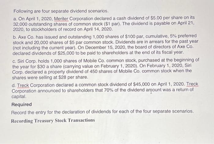 Following are four separate dividend scenarios.
a. On April 1, 2020, Meriter Corporation declared a cash dividend of $5.00 per share on its
32,000 outstanding shares of common stock ($1 par). The dividend is payable on April 21,
2020, to stockholders of record on April 14, 2020.
b. Axe Co. has issued and outstanding 1,000 shares of $100 par, cumulative, 5% preferred
stock and 20,000 shares of $5 par common stock. Dividends are in arrears for the past year
(not including the current year). On December 15, 2020, the board of directors of Axe Co.
declared dividends of $25,000 to be paid to shareholders at the end of its fiscal year.
c. Siri Corp. holds 1,000 shares of Mobile Co. common stock, purchased at the beginning of
the year for $30 a share (carrying value on February 1, 2020). On February 1, 2020, Siri
Corp. declared a property dividend of 450 shares of Mobile Co. common stock when the
shares were selling at $28 per share.
d. Treck Corporation declared a common stock dividend of $45,000 on April 1, 2020. Treck
Corporation announced to shareholders that 70% of the dividend amount was a return of
capital.
Required
Record the entry for the declaration of dividends for each of the four separate scenarios.
Recording Treasury Stock Transactions