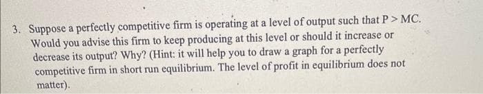 3. Suppose a perfectly competitive firm is operating at a level of output such that P> MC.
Would you advise this firm to keep producing at this level or should it increase or
decrease its output? Why? (Hint: it will help you to draw a graph for a perfectly
competitive firm in short run equilibrium. The level of profit in equilibrium does not
matter).