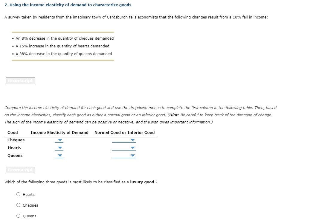 7. Using the income elasticity of demand to characterize goods
A survey taken by residents from the imaginary town of Cardsburgh tells economists that the following changes result from a 10% fall in income:
• An 8% decrease in the quantity of cheques demanded
• A 15% increase in the quantity of hearts demanded
• A 38% decrease in the quantity of queens demanded
transcript
Compute the income elasticity of demand for each good and use the dropdown menus to complete the first column in the following table. Then, based
on the income elasticities, classify each good as either a normal good or an inferior good. (Hint: Be careful to keep track of the direction of change.
The sign of the income elasticity of demand can be positive or negative, and the sign gives important information.)
Income Elasticity of Demand Normal Good or Inferior Good
Good
Cheques
Hearts
Queens
Itranscript
Which of the following three goods is most likely to be classified as a luxury good ?
OOO
O Hearts
O Cheques
O Queens