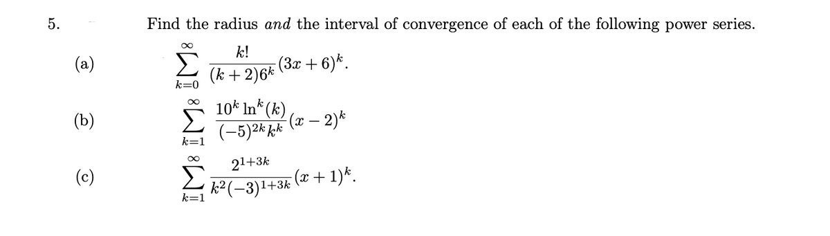 Find the radius and the interval of convergence of each of the following power series.
k!
(3x + 6)*.
(k + 2)6*
k=0
10* In* (k)
(-5)2k kk (x – 2)*
(b)
21+3k
(c)
(x+1)*.
k² (-3)1+
k=1
IM: IM: IM:
5.
